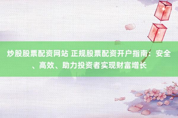炒股股票配资网站 正规股票配资开户指南：安全、高效、助力投资者实现财富增长