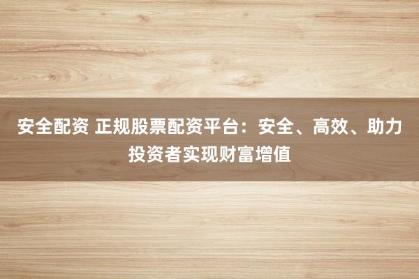 安全配资 正规股票配资平台：安全、高效、助力投资者实现财富增值
