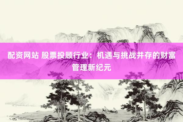 配资网站 股票投顾行业:机遇与挑战并存的财富管理新纪元