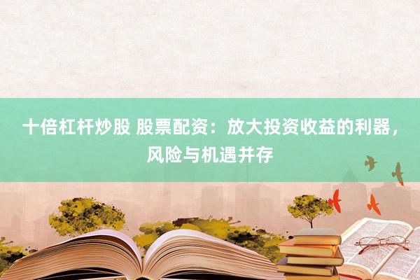十倍杠杆炒股 股票配资：放大投资收益的利器，风险与机遇并存