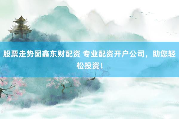 股票走势图鑫东财配资 专业配资开户公司，助您轻松投资！