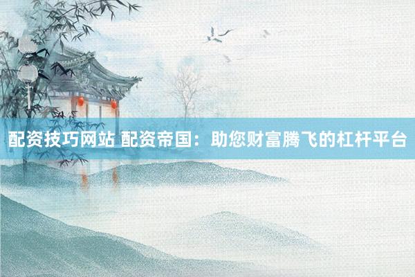 配资技巧网站 配资帝国：助您财富腾飞的杠杆平台