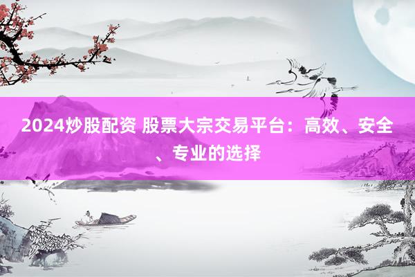 2024炒股配资 股票大宗交易平台：高效、安全、专业的选择