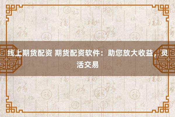 线上期货配资 期货配资软件：助您放大收益，灵活交易