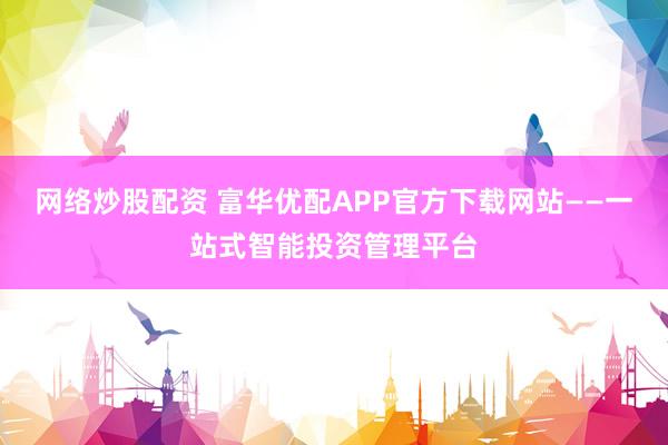 网络炒股配资 富华优配APP官方下载网站——一站式智能投资管理平台