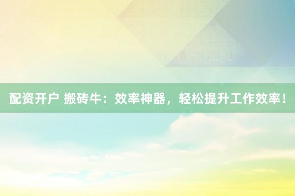 配资开户 搬砖牛：效率神器，轻松提升工作效率！