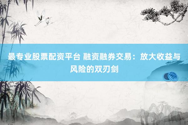 最专业股票配资平台 融资融券交易：放大收益与风险的双刃剑