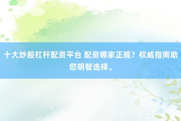 十大炒股杠杆配资平台 配资哪家正规？权威指南助您明智选择。