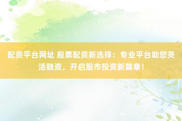 配资平台网址 股票配资新选择：专业平台助您灵活融资，开启股市投资新篇章！