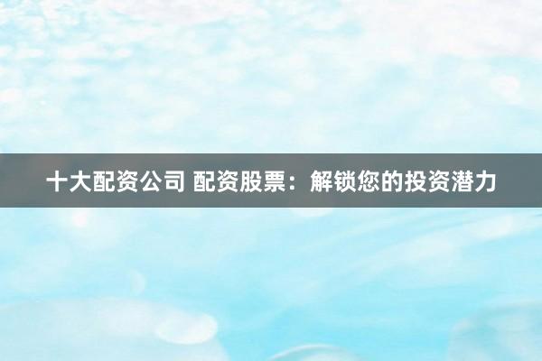 十大配资公司 配资股票：解锁您的投资潜力